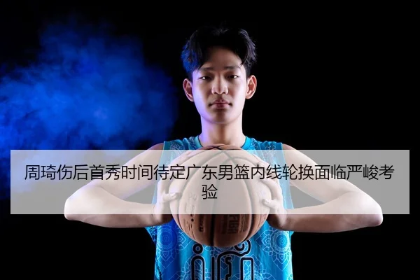 周琦伤后首秀时间待定广东男篮内线轮换面临严峻考验