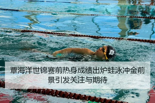 覃海洋世锦赛前热身成绩出炉蛙泳冲金前景引发关注与期待