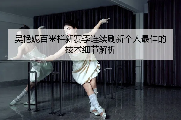 吴艳妮百米栏新赛季连续刷新个人最佳的技术细节解析