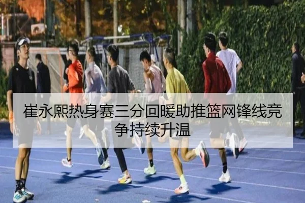 崔永熙热身赛三分回暖助推篮网锋线竞争持续升温